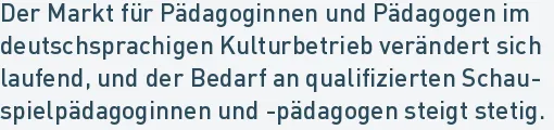Der Markt für Pädagoginnen und Pädagogen im
deutschsprachigen Kulturbetrieb verändert sich
laufend, und der Bedarf an qualifizierten Schau-
spielpädagoginnen und -pädagogen steigt stetig.